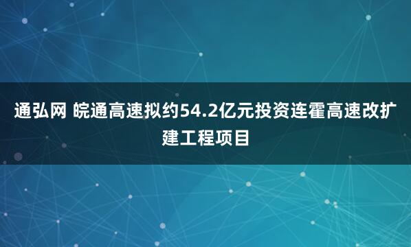 通弘网 皖通高速拟约54.2亿元投资连霍高速改扩建工程项目