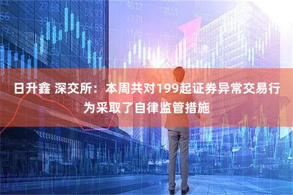 日升鑫 深交所：本周共对199起证券异常交易行为采取了自律监管措施