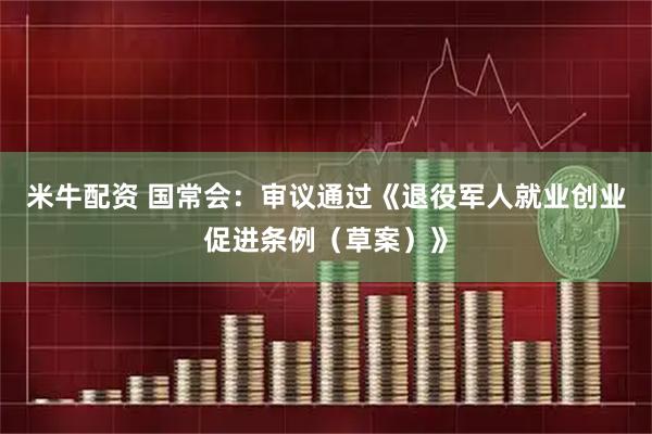 米牛配资 国常会：审议通过《退役军人就业创业促进条例（草案）》