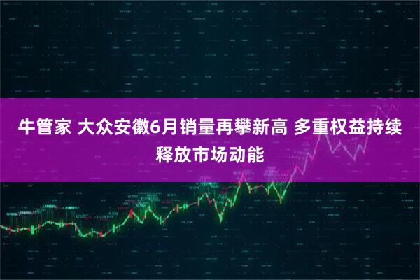 牛管家 大众安徽6月销量再攀新高 多重权益持续释放市场动能