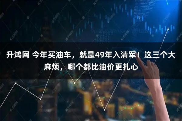 升鸿网 今年买油车，就是49年入清军！这三个大麻烦，哪个都比油价更扎心