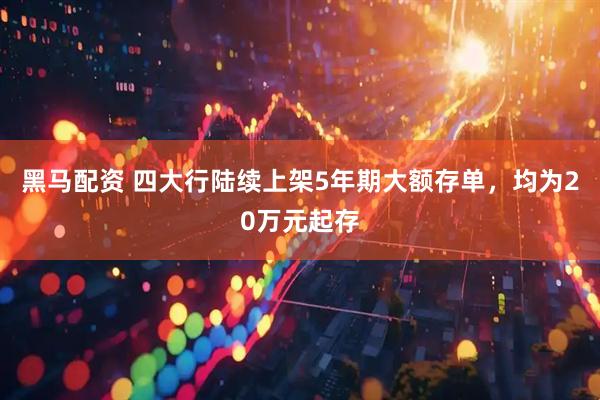 黑马配资 四大行陆续上架5年期大额存单，均为20万元起存